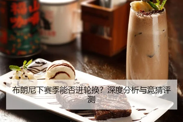 布朗尼下赛季能否进轮换？深度分析与竞猜评测